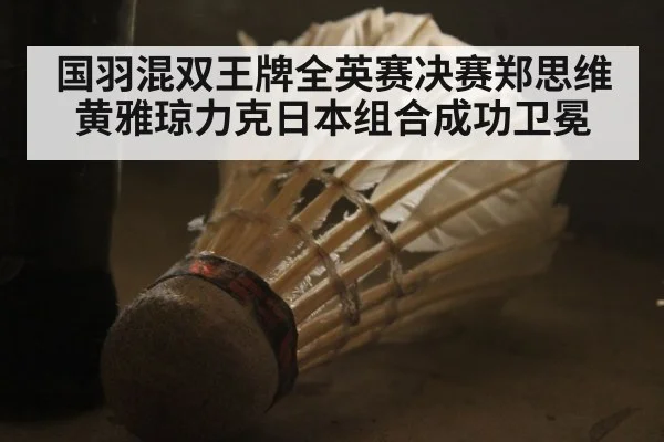 国羽混双王牌全英赛决赛郑思维黄雅琼力克日本组合成功卫冕