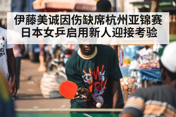 伊藤美诚因伤缺席杭州亚锦赛日本女乒启用新人迎接考验