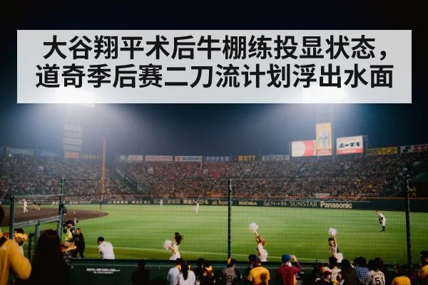 大谷翔平术后牛棚练投显状态，道奇季后赛二刀流计划浮出水面